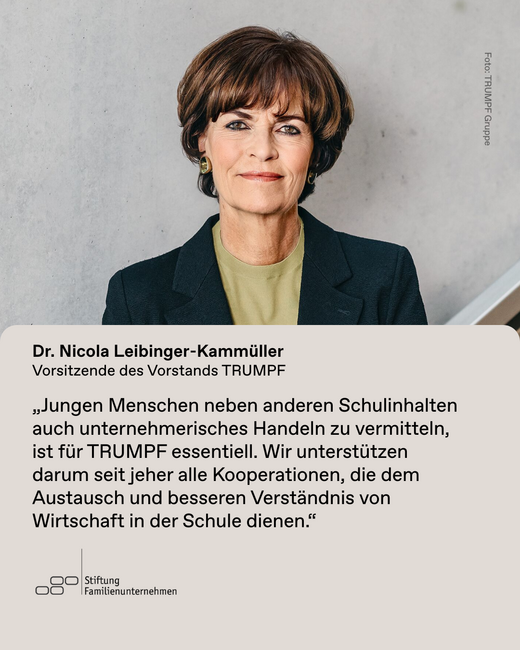Das Bild zeigt Dr. Nicola Leibinger-Kammüller, Vorstandsvorsitzende des Familienunternehmens TRUMPF. Sie sagt zur Studie "Das Unternehmerbild im Lehrerzimmer": Jungen Menschen neben anderen Schulinhalten auch unternehmerisches Handeln zu vermitteln, ist für TRUMPF essentiell. Wir unterstützen darum seit jeher alle Kooperationen, die dem Austausch und besseren Verständnis von Wirtschaft in der Schule dienen."